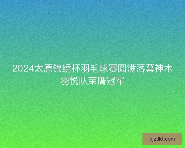 2024太原锦绣杯羽毛球赛圆满落幕神木羽悦队荣膺冠军