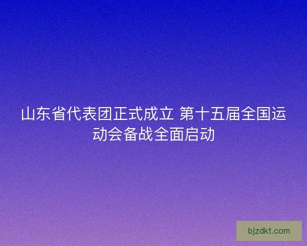 山东省代表团正式成立 第十五届全国运动会备战全面启动