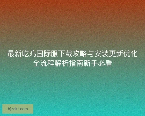 最新吃鸡国际服下载攻略与安装更新优化全流程解析指南新手必看