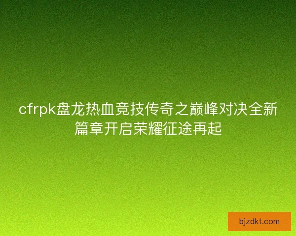 cfrpk盘龙热血竞技传奇之巅峰对决全新篇章开启荣耀征途再起